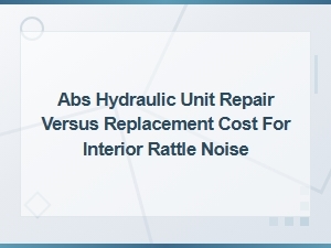 Abs Hydraulic Unit Repair vs Replacement Cost Guide for Interior Rattle Noise Fixes